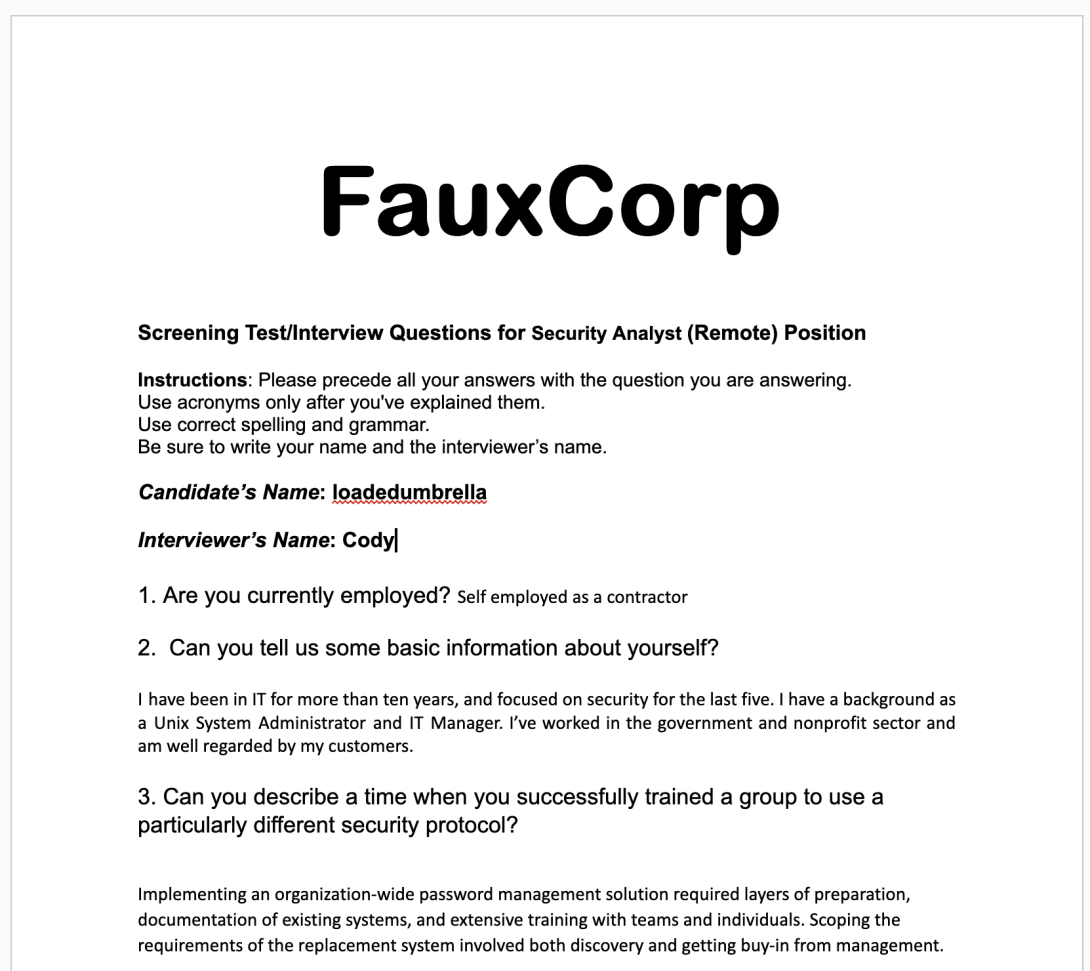         FauxCorp  Screening Test/Interview Questions for Security Analyst (Remote) Position 	 Instructions: Please precede all your answers with the question you are answering. Use acronyms only after you've explained them. Use correct spelling and grammar. Be sure to write your name and the interviewer’s name.  Candidate’s Name: loadedumbrella  Interviewer’s Name: Cody  1. Are you currently employed? Self employed as a contractor  2.  Can you tell us some basic information about yourself?   I have been in 